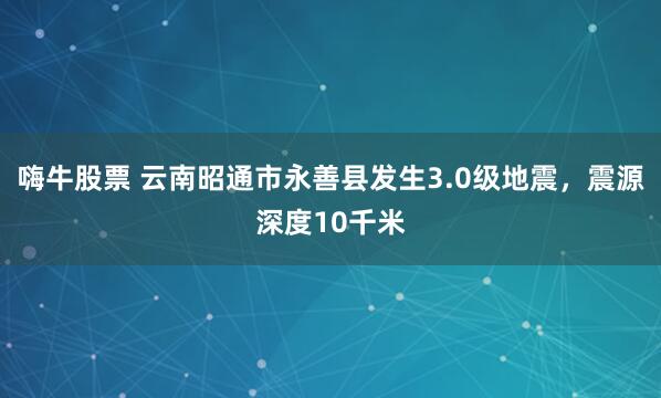 嗨牛股票 云南昭通市永善县发生3.0级地震，震源深度10千米