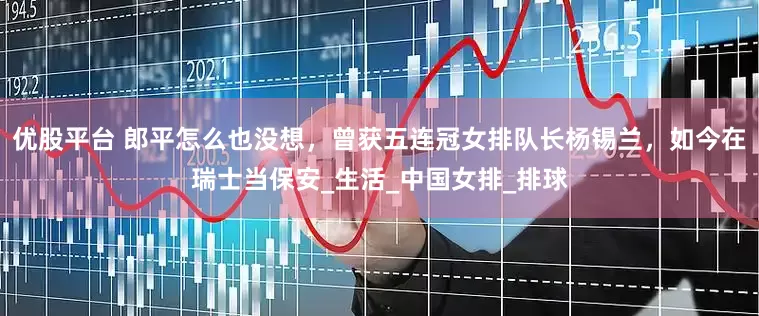 优股平台 郎平怎么也没想，曾获五连冠女排队长杨锡兰，如今在瑞士当保安_生活_中国女排_排球
